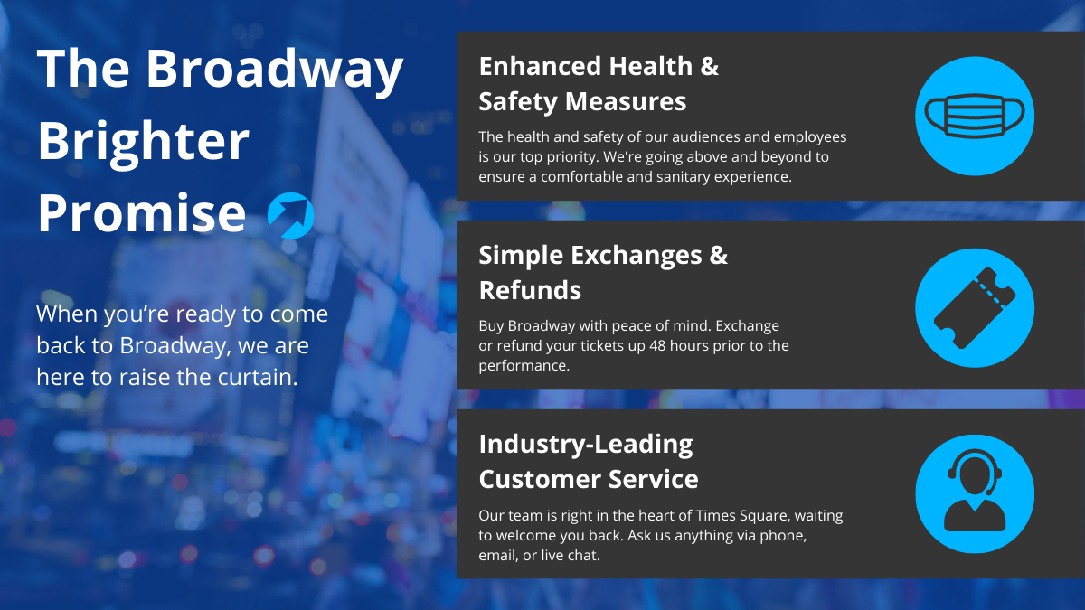 The Broadway Brighter Promise. When you're ready to come back to Broadway, we are here to raise the curtain. Enhanced Health & Safety Measures, Simple Exchanges & Refunds, Industry-Leading Customer Service