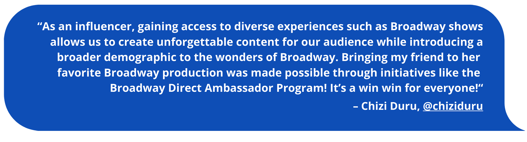 As an influencer, gaining access to diverse experiences such as Broadway shows allows us to create unforgettable content for our audience while introducing a broader demographic to the wonders of Broadway. Bringing my friend to her favorite Broadway production was made possible through initiatives like the Broadway Direct Ambassador Program! It’s a win win for everyone!“ Chizi Duru, @chiziduru
