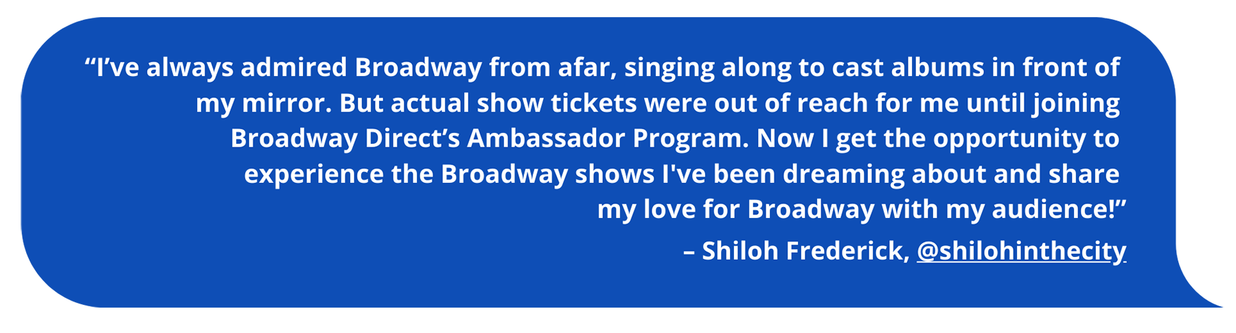 “I’ve always admired Broadway from afar, singing along to cast albums in front of my mirror. But actual show tickets were out of reach for me until joining Broadway Direct’s Ambassador Program. Now I get the opportunity to experience the Broadway shows I've been dreaming about and share my love for Broadway with my audience!” Shiloh Frederick, @shilohinthecity